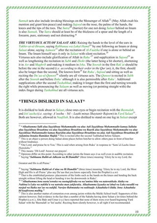 Sunnah acts also include invoking blessings on the Messenger of Allah 22 (May Allah exalt his
mention and grant him peace) and making Sujood on the nose, the palms of the hands, the
knees and the tips of the toes. The Sutra 23 (barrier) for one not doing Salaat behind an Imam
is also Sunnah. The Sutra should at least be of the thickness of a spear and the length of a
forearm, pure, stationary and not distracting.*

THE VIRTUOUS ACTS OF SALAAT ARE: Raising the hands to the level of the ears in
Takbir-at-ul-Ihraam, saying Rabbanaa wa Lakal Hamd 24 by one following an Imam or doing
Salaat alone, saying Aameen 25 after the recitation of Al-Faatiha if one is alone or behind an
Imam. The Imam himself says it only in Salaat with silent recitation. 26
Virtuous acts also include glorification of Allah in Ruku’ 27 and supplication in Sujood 28 as
well as lengthening the recitation in Subh and Zhohr (the latter being a bit shorter), shortening
it in Asr and Maghrib and making it medium in Isha. The Soorah in the first Rak’at should be
before the one in the second (i.e. according to their order in the Qur’an); it, the first, should
also be longer than the second. The known form 29 for Ruku’, Sujood and sitting as well as
reciting the Du’aa-ul-Qunoot 30 silently are all virtuous acts. The Qunoot is recited in Subh
after the Soorah and before Ruku’ although it is also permissible after Ruku’. Additional
supplications after the second Tashahhud, making it longer than the first and turning towards
the right while pronouncing the Salaam as well as moving (or pointing straight with) the
index finger during Tashahhud are all virtuous acts.


*THINGS DISLIKED IN SALAAT*
It is disliked to look about in Salaat, close ones eyes or begin recitation with the Basmalah
and Isti’aazha (i.e. saying: A’oozhu – bil – Laahi minas Shaytanir Rajeem) in Fard Salaat 31 .
Both are however, allowed in Naafilah. It is also disliked to stand on one leg in Salaat except

22
   “Allaahumma Salli alaa Sayyidinaa Muhammadin wa alaa Aali Sayyidinaa Muhammadin kamaa Sallaita
alaa Sayyidinaa Ibraahima wa alaa Sayyidinaa Ibraahima wa Baarik alaa Sayyidinaa Muhammadin wa alaa
Sayyidinaa Muhammadin kamaa Baarakta alaa Sayyidinaa Ibraahima wa alaa Aali Sayyidinaa Ibraahima fil
Aalamina Innaka Hamidun Majiid.” This is recited after the second Tashhahud before Salaam.
23
   This is an object a person doing Salaat alone places before him/her to allow others pass in front of him/her
without hindrance.
24
   'Our Lord; and praise be to You.' This is said when arising from Ruku’ in response to “Sami’al-Laahu liman
Hamidahu.”
25
   This means: 'Oh Lord! Answer our prayers'.
26
   Opinions differ on this point. According to other jurists the Imam says it as well even in audible recitation.
27
   Saying:"Subhaana Rabbi-al-Adheem wa Bi Hamdihi" (three times) meaning: 'Glory be to my Lord, the

Greatest and His is all Praise.'
28
   Saying:"Subhaana Rabbi-al-A’alaa wa Bi Hamdihi” (three times) meaning: 'Glory be to my Lord, the Most
High and His is all Praise ' plus any Du’aas that you know especially from the Prophet (s.a.w).
29
   That is the established postures: placements of the limbs such as the hands on the knees and bending the back
straight without lifting the head or bending it too far downwards in Ruku’.
30
   "Allaahumma inna nasta’eenuka wa nastaghfiruka wa nu’uminu bika wa natawakkalu Alaika wa
Nakhna’u Laka wa nakhla’u wa natruku man yakfuruka. Allaahumma Iyyaaka na’abud wa Laka nusallii wa
nasjud wa Ilaika nas’aa wa nahfid. Narrjoo Rahmataka wa nakhaafu Azhaabaka-l-Jidda. Inna Azhaabaka
bil kaafireena mulhiq.”
31
   This is also another matter of contention even among jurists within the Maliki School itself. Supporters of this
opinion however, find evidence in the fact that a number of the Sahaba having done Salaat a lot times behind the
Prophet (s.a.w.), Abu Bakr and Umar (r.a.) have reported that none of them were ever heard beginning 'Fard
Salaat' with the 'Basmalah' or 'Isti’aazha'. Reciting them silently however, is all right if not recommended.


                                                                                                                10
 
