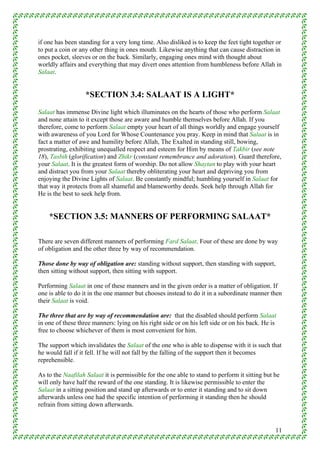 if one has been standing for a very long time. Also disliked is to keep the feet tight together or
to put a coin or any other thing in ones mouth. Likewise anything that can cause distraction in
ones pocket, sleeves or on the back. Similarly, engaging ones mind with thought about
worldly affairs and everything that may divert ones attention from humbleness before Allah in
Salaat.


                   *SECTION 3.4: SALAAT IS A LIGHT*
Salaat has immense Divine light which illuminates on the hearts of those who perform Salaat
and none attain to it except those are aware and humble themselves before Allah. If you
therefore, come to perform Salaat empty your heart of all things worldly and engage yourself
with awareness of you Lord for Whose Countenance you pray. Keep in mind that Salaat is in
fact a matter of awe and humility before Allah, The Exalted in standing still, bowing,
prostrating, exhibiting unequalled respect and esteem for Him by means of Takbir (see note
18), Tasbih (glorification) and Zhikr (constant remembrance and adoration). Guard therefore,
your Salaat. It is the greatest form of worship. Do not allow Shaytan to play with your heart
and distract you from your Salaat thereby obliterating your heart and depriving you from
enjoying the Divine Lights of Salaat. Be constantly mindful; humbling yourself in Salaat for
that way it protects from all shameful and blameworthy deeds. Seek help through Allah for
He is the best to seek help from.


    *SECTION 3.5: MANNERS OF PERFORMING SALAAT*

There are seven different manners of performing Fard Salaat. Four of these are done by way
of obligation and the other three by way of recommendation.

Those done by way of obligation are: standing without support, then standing with support,
then sitting without support, then sitting with support.

Performing Salaat in one of these manners and in the given order is a matter of obligation. If
one is able to do it in the one manner but chooses instead to do it in a subordinate manner then
their Salaat is void.

The three that are by way of recommendation are: that the disabled should perform Salaat
in one of these three manners: lying on his right side or on his left side or on his back. He is
free to choose whichever of them is most convenient for him.

The support which invalidates the Salaat of the one who is able to dispense with it is such that
he would fall if it fell. If he will not fall by the falling of the support then it becomes
reprehensible.

As to the Naafilah Salaat it is permissible for the one able to stand to perform it sitting but he
will only have half the reward of the one standing. It is likewise permissible to enter the
Salaat in a sitting position and stand up afterwards or to enter it standing and to sit down
afterwards unless one had the specific intention of performing it standing then he should
refrain from sitting down afterwards.



                                                                                                11
 