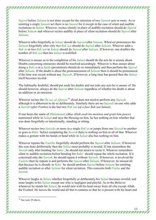 Sujood before Salaam is not done except for the omission of two Sunnah acts or more. As to
omitting a single Sunnah act there is no Sujood for it except in the case of silent and audible
recitations in Salaat. Whoever, recites silently in place of audible recitation should do Sujood
before Salaam and whoever recites audibly in place of silent recitation should do Sujood after
Salaam.

Whoever talks forgetfully in Salaat should do Sujood after Salaam. Whoever pronounces the
Salaam forgetfully after only two Rak’aat should do Sujood after Salaam. Whoever adds a
Rak’at or two Rak’aat in Salaat should do Sujood after Salaam. If however, one doubles the
number of Rak’aat then his Salaat is nullified.

Whoever is unsure as to the completion of his Salaat should do the acts he is unsure about.
Doubts concerning omissions should be resolved accordingly. Whoever is thus unsure about
doing a Rak’at or a Sajda (prostration) should do so immediately and then perform the Sujood
after Salaam. If the doubt is about the pronouncement of Salaam then it should be pronounced
if the time was recent without any Sujoods. If however, a long time has passed then the Salaat
itself becomes invalid.

The habitually doubtful, should put aside his doubts and not redo any acts he is unsure of. He
should however, always do the Sujood after Salaam regardless of whether his doubt is about
an addition or an omission.

Whoever recites the Du’aa–ul–Qunoot 36 aloud does not need to perform any Sujoods
although it is abhorrent to do so deliberately. Similarly there are no Sujoods on one who adds
a Soorah (after Fatiha) in the last two Rak’aat (of a four Rak’aat Salaat).

If one hears the name of Muhammad, (May Allah exalt his mention and grant him peace)
mentioned while in Salaat and says the blessing on him, he has nothing on him whether that
was done forgetfully or intentionally, standing or sitting.

Whoever recites two Soorahs or more in a single Rak’at or jumps from one Soorah to another
or goes to Ruku’ before completing the Soorah there is nothing on him in all of that. Whoever
makes a gesture with his hands or head while in Salaat also has nothing on him.

Whoever repeats the Faatiha forgetfully should perform the Sujood after Salaam. If however
this was done deliberately then the Salaat most probably is invalid. If one remembers the
Soorah only after bending for Ruku’, he should not return to recite it. Whoever remembers
silent or audible recitation before bending for Ruku’ should repeat the whole recitation. If it
concerned only the Soorah, he should repeat it without Sujoods. If however, it involved the
Faatiha then he repeats it and performs the Sujood after Salaam. If however, he missed all
that because he is already in Ruku’ he should perform Sujood before Salaam for omitting
audible recitation or after Salaam for silent recitation. This concerns both Fatiha and the
Soorah.

Whoever laughs in Salaat whether forgetfully or deliberately his Salaat becomes invalid; and
none laughs in his Salaat except one who is negligent and playful. As to the Believer
whenever he stands for Salaat, he would turn with his heart away from all else except Allah,
the Exalted. He leaves the world and all that it contains so that he is present with his heart and

36
     See note 29 above.


                                                                                               13
 
