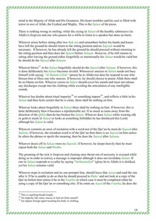 mind in the Majesty of Allah and His Greatness. His heart trembles and his soul is filled with
terror in awe of Allah, the Exalted and Mighty. This is the Salaat of the pious.

There is nothing wrong in smiling; while the crying in Salaat of the humbly submissive (to
Allah) is forgiven and one who pauses for a while to listen to a speaker has done no harm.

Whoever arises before sitting after two Rak’aat and remembers before his hands and knees
have left the ground he should return to the sitting position and no Sujoods would be
necessary. If however, he has already left the ground he should proceed without returning to
the sitting position and then does the Sujood before Salaam. However, if he still returns to
sitting after leaving the ground either forgetfully or intentionally his Salaat would be valid but
he should do the Sujood after Salaam.

Whoever blows 37 in his Salaat forgetfully should do the Sujood after Salaam. If however, this
is done deliberately his Salaat becomes invalid. Whosoever sneezes in Salaat needs not busy
himself with saying “Al Hamdu Lillah” (praise be to Allah) nor does he respond to one who
blesses him or bless one who sneezes. If however, he should choose to praise Allah there shall
be no blame on him. Whoever yawns in Salaat should cover his mouth and must not release
any discharges except into his clothing while avoiding the articulation of any intelligible
sounds.

Whoever has doubts about ritual impurity 38 or something impure 39 , and reflects a little in his
Salaat and then feels certain that he is clean, there shall be nothing on him.

Whoever looks about forgetfully in Salaat there shall be nothing on him. If however, this is
done deliberately then it becomes a reprehensible act. If as much as turns away from the
direction of the Qibla then he has broken his Salaat. Whoever does Salaat while wearing silk
or gold or steals in Salaat or looks at something forbidden he has disobeyed (his Lord)
although his Salaat is valid.

Whoever commits an error of recitation with a word not of the Qur’an he must do Sujood after
Salaam. If however, the mistaken word is of the Qur’an then there is no Sujood on him unless
he alters the phrase or spoils the meaning, then he does the Sujood after Salaam.

Whoever dozes off in Salaat owes no Sujoods. If however, he sleeps heavily then he must
repeat both the Salaat and Wudhu.

The groaning of the sick is forgiven and clearing ones throat out of necessity is excused while
doing so in order to convey a message is improper although it does not invalidate Salaat. If
one in Salaat responds to a caller by saying “Subhaanallah” (glory be to Allah) it is disliked,
yet his Salaat remains valid.

Whoever stops in recitation and no one prompts him, should leave that Aayat and read the one
after it. If he is unable to do so then he should proceed to Ruku’ and not look at a copy of the
Qur’an before him unless it be in the Faatiha in which case it must be completed either be
using a copy of the Qur’an or something else. If he omits an Aayat of the Faatiha, he does the


37
   This is expelling breath loudly.
38
   An impurity like urine, mucus or foul air from oneself.
39
   An impure foreign agent touching his body or clothing.


                                                                                                14
 