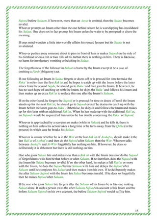 Sujood before Salaam. If however, more than an Aayat is omitted, then the Salaat becomes
invalid.
Whoever prompts an Imam other than the one behind whom he is worshipping has invalidated
his Salaat. One does not in fact prompt his Imam unless he waits to be prompted or alters the
meaning.

If ones mind wonders a little into worldly affairs his reward lessens but his Salaat is not
invalidated.

Whoever pushes away someone about to pass in front of him or makes Sujood on the side of
his forehead or on a roll or two rolls of his turban there is nothing on him. There is likewise,
no harm for involuntary vomiting or belching in Salaat.

The forgetfulness of the follower in Salaat is borne by the Imam except it be a case of
omitting a Fard (obligatory) act.

If one following an Imam in Salaat forgets or dozes off or is pressed for time to make the
Ruku’ in other than the first Rak’at and he hopes to catch up with the Imam before the latter
arises from the second Sajda, he should go to Ruku’ and then join the Imam. If however, he
has no such hope of catching up with the Imam, he skips the Ruku’ and follows his Imam and
then makes up an extra Rak’at to replace this one after the Imam’s Salaam.

If on the other hand, he forgets the Sujood or is pressed for time or dozes off until the Imam
stands up for the next Rak’at, he should go to Sujood even if he desires to catch up with the
Imam before the latter goes to Ruku’. Otherwise, he skips it and follows the Imam and makes
up for this later with an additional Rak’at. When he has made up with the additional Rak’at,
no Sujoods would be required of him unless he has doubts concerning the Ruku’ or Sujood.

Whoever is approached by a scorpion or snake (while in Salaat) and he kills it, there is
nothing on him unless his action takes a long time or he turns away from the Qibla (in the
process) in which case he breaks his Salaat.

Whoever is unsure whether he is in the Witr or the last Rak’at of Asshaf’o, should make it the
last Rak’at of Asshaf’o and then do the Sujood after Salaam then the Witr. Whoever talks
between Asshaf’o and Al-Witr forgetfully has nothing on him. If however, he does so
deliberately it is abhorrent but there is still nothing on him.

One who joins Salaat late and makes less than a Rak’at with the Imam does not do the Sujood
of forgetfulness with him be that before or after Salaam. If he therefore, does the Sujood with
the Imam his Salaat becomes invalid. If on the other hand, he makes a full Rak’at or more
with the Imam, he does the Sujood before Salaam with him and delays the Sujood after
Salaam until he completes his Salaat and then makes it on his own. If he deliberately makes
the after Salaam Sujood with the Imam his Salaat becomes invalid. If he does so forgetfully
then he makes Sujood after Salaam.

If the one who joins Salaat late forgets after the Salaam of his Imam he is like one making
Salaat alone. If such a person owes the after Salaam Sujood on account of his Imam and the
before Salaam Sujood on his own account, the before Salaam Sujood would suffice him.




                                                                                               15
 