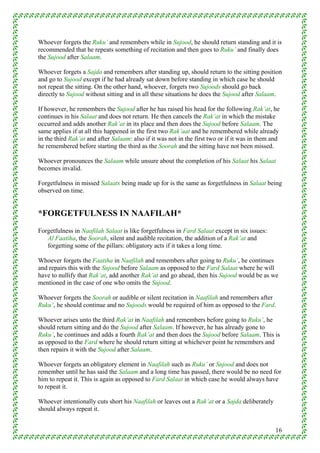 Whoever forgets the Ruku’ and remembers while in Sujood, he should return standing and it is
recommended that he repeats something of recitation and then goes to Ruku’ and finally does
the Sujood after Salaam.

Whoever forgets a Sajda and remembers after standing up, should return to the sitting position
and go to Sujood except if he had already sat down before standing in which case he should
not repeat the sitting. On the other hand, whoever, forgets two Sujoods should go back
directly to Sujood without sitting and in all these situations he does the Sujood after Salaam.

If however, he remembers the Sujood after he has raised his head for the following Rak’at, he
continues in his Salaat and does not return. He then cancels the Rak’at in which the mistake
occurred and adds another Rak’at in its place and then does the Sujood before Salaam. The
same applies if at all this happened in the first two Rak’aat and he remembered while already
in the third Rak’at and after Salaam: also if it was not in the first two or if it was in them and
he remembered before starting the third as the Soorah and the sitting have not been missed.

Whoever pronounces the Salaam while unsure about the completion of his Salaat his Salaat
becomes invalid.

Forgetfulness in missed Salaats being made up for is the same as forgetfulness in Salaat being
observed on time.


*FORGETFULNESS IN NAAFILAH*
Forgetfulness in Naafilah Salaat is like forgetfulness in Fard Salaat except in six issues:
   Al Faatiha, the Soorah, silent and audible recitation, the addition of a Rak’at and
   forgetting some of the pillars: obligatory acts if it takes a long time.

Whoever forgets the Faatiha in Naafilah and remembers after going to Ruku’, he continues
and repairs this with the Sujood before Salaam as opposed to the Fard Salaat where he will
have to nullify that Rak’at, add another Rak’at and go ahead, then his Sujood would be as we
mentioned in the case of one who omits the Sujood.

Whoever forgets the Soorah or audible or silent recitation in Naafilah and remembers after
Ruku’, he should continue and no Sujoods would be required of him as opposed to the Fard.

Whoever arises unto the third Rak’at in Naafilah and remembers before going to Ruku’, he
should return sitting and do the Sujood after Salaam. If however, he has already gone to
Ruku’, he continues and adds a fourth Rak’at and then does the Sujood before Salaam. This is
as opposed to the Fard where he should return sitting at whichever point he remembers and
then repairs it with the Sujood after Salaam.

Whoever forgets an obligatory element in Naafilah such as Ruku’ or Sujood and does not
remember until he has said the Salaam and a long time has passed, there would be no need for
him to repeat it. This is again as opposed to Fard Salaat in which case he would always have
to repeat it.

Whoever intentionally cuts short his Naafilah or leaves out a Rak’at or a Sajda deliberately
should always repeat it.


                                                                                                16
 