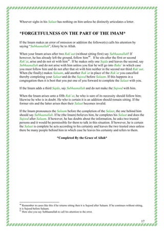 Whoever sighs in his Salaat has nothing on him unless he distinctly articulates a letter.


*FORGETFULNESS ON THE PART OF THE IMAM*
If the Imam makes an error of omission or addition the follower(s) calls his attention by
saying “Subhaanallah”, Glory be to Allah.

When your Imam arises after two Rak’aat (without sitting first) say Subhaanallah! If
however, he has already left the ground, follow him 40 . If he sits after the first or second
Rak’at, arise and do not sit with him 41 . If he makes only one Sajda and leaves the second, say
Subhaanallah and do not arise with him unless you fear he will go into Ruku’ in which case
you must follow him and do not after that sit with him neither in the second nor third Rak’aat.
When (he finally) makes Salaam, add another Rak’at in place of the Rak’at you cancelled
thereby completing your Salaat and do the Sujood before Salaam. If this happens in a
congregation then it is best that you put one of you forward to complete the Salaat with you.

If the Imam adds a third Sajda, say Subhaanallah and do not make the Sujood with him.

When the Imam arises unto a fifth Rak’at, he who is sure of its necessity should follow him;
likewise he who is in doubt. He who is certain it is an addition should remain sitting. If the
former sits and the latter arises then their Salaat becomes invalid.

If the Imam pronounces the Salaam before the completion of the Salaat, the one behind him
should say Subhaanallah. If he (the Imam) believes him, he completes his Salaat and does the
Sujood after Salaam. If however, he has doubts about the information, he asks two trusted
persons and it would be permissible for them to talk in this situation. If however, he is certain
the Salaat is complete he acts according to his certainty and leaves the two trusted ones unless
there be many people behind him in which case he leaves his certainty and refers to them.

                                   *Completed By the Grace of Allah*




40
   Remember in cases like this if he returns sitting then it is Sujood after Salaam. If he continues without sitting,
it is Sujood before Salaam.
41
   Here also you say Subhaanallah to call his attention to the error.


                                                                                                                   17
 