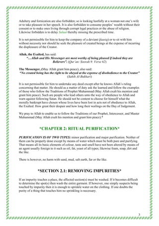 Adultery and fornication are also forbidden; so is looking lustfully at a woman not one’s wife
or to take pleasure in her speech. It is also forbidden to consume peoples’ wealth without their
consent or to make ones living through corrupt legal practices or the abuse of religion.
Likewise forbidden is to delay Salaat thereby missing the prescribed time.

It is not permissible for him to keep the company of a deviant (faasiq) or to sit with him
without necessity nor should he seek the pleasure of created beings at the expense of incurring
the displeasure of the Creator.

Allah, the Exalted, has said:
     “…Allah and His Messenger are most worthy of being pleased if indeed they are
                          Believers”. (Qur’an: Soorah 9: Verse 62)

The Messenger, (May Allah grant him peace), also said:
“No created being has the right to be obeyed at the expense of disobedience to the Creator”
                                    (Sahih Al-Bukhari)

It is not permissible for him to undertake any deed except after he knows Allah’s ruling
concerning that matter. He should as a matter of duty ask the learned and follow the examples
of those who follow the Traditions of Prophet Muhammad (May Allah exalt his mention and
grant him peace). Such are people who lead others unto the way of obedience to Allah and
warn against following Satan. He should not be content to choose for himself what the
morally bankrupt have chosen whose lives have been lost in acts not of obedience to Allah,
the Exalted. How great their despair and how long their wailings on the Day of Judgement.

We pray to Allah to enable us to follow the Traditions of our Prophet, Intercessor, and Master
Muhammad (May Allah exalt his mention and grant him peace).*


                *CHAPTER 2: RITUAL PURIFICATION*
PURIFICATION IS OF TWO TYPES: minor purification and major purification. Neither of
them can be properly done except by means of water which must be both pure and purifying.
That means all its basic elements of colour, taste and smell have not been altered by means of
an agent usually foreign to it such as oil, fat, yeast of all types; likewise foam, soap, dirt and
the like.

There is however, no harm with sand, mud, salt earth, fur or the like.


               *SECTION 2.1: REMOVING IMPURITIES*
If an impurity touches a place, the affected section(s) must be washed. If it becomes difficult
to determine the spot(s) then wash the entire garment. If however, one simply suspects being
touched by impurity then it is enough to sprinkle water on the clothing. If one doubts the
purity of a thing that touches him no sprinkling is necessary.




                                                                                                  3
 