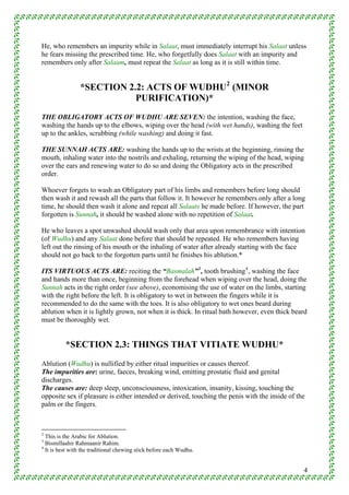 He, who remembers an impurity while in Salaat, must immediately interrupt his Salaat unless
he fears missing the prescribed time. He, who forgetfully does Salaat with an impurity and
remembers only after Salaam, must repeat the Salaat as long as it is still within time.


                *SECTION 2.2: ACTS OF WUDHU 2 (MINOR
                           PURIFICATION)*
THE OBLIGATORY ACTS OF WUDHU ARE SEVEN: the intention, washing the face,
washing the hands up to the elbows, wiping over the head (with wet hands), washing the feet
up to the ankles, scrubbing (while washing) and doing it fast.

THE SUNNAH ACTS ARE: washing the hands up to the wrists at the beginning, rinsing the
mouth, inhaling water into the nostrils and exhaling, returning the wiping of the head, wiping
over the ears and renewing water to do so and doing the Obligatory acts in the prescribed
order.

Whoever forgets to wash an Obligatory part of his limbs and remembers before long should
then wash it and rewash all the parts that follow it. It however he remembers only after a long
time, he should then wash it alone and repeat all Salaats he made before. If however, the part
forgotten is Sunnah, it should be washed alone with no repetition of Salaat.

He who leaves a spot unwashed should wash only that area upon remembrance with intention
(of Wudhu) and any Salaat done before that should be repeated. He who remembers having
left out the rinsing of his mouth or the inhaling of water after already starting with the face
should not go back to the forgotten parts until he finishes his ablution.*

ITS VIRTUOUS ACTS ARE: reciting the “Basmalah” 3 , tooth brushing 4 , washing the face
and hands more than once, beginning from the forehead when wiping over the head, doing the
Sunnah acts in the right order (see above), economising the use of water on the limbs, starting
with the right before the left. It is obligatory to wet in between the fingers while it is
recommended to do the same with the toes. It is also obligatory to wet ones beard during
ablution when it is lightly grown, not when it is thick. In ritual bath however, even thick beard
must be thoroughly wet.


          *SECTION 2.3: THINGS THAT VITIATE WUDHU*
Ablution (Wudhu) is nullified by either ritual impurities or causes thereof.
The impurities are: urine, faeces, breaking wind, emitting prostatic fluid and genital
discharges.
The causes are: deep sleep, unconsciousness, intoxication, insanity, kissing, touching the
opposite sex if pleasure is either intended or derived, touching the penis with the inside of the
palm or the fingers.



2
  This is the Arabic for Ablution.
3
  Bismillaahir Rahmaanir Rahim.
4
  It is best with the traditional chewing stick before each Wudhu.


                                                                                                4
 
