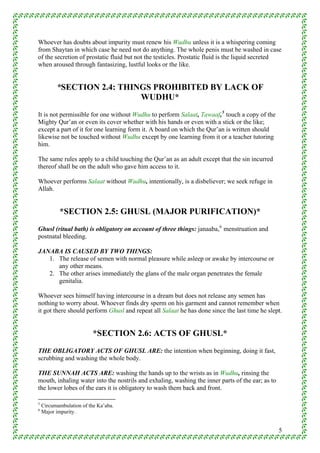 Whoever has doubts about impurity must renew his Wudhu unless it is a whispering coming
from Shaytan in which case he need not do anything. The whole penis must be washed in case
of the secretion of prostatic fluid but not the testicles. Prostatic fluid is the liquid secreted
when aroused through fantasizing, lustful looks or the like.


          *SECTION 2.4: THINGS PROHIBITED BY LACK OF
                            WUDHU*
It is not permissible for one without Wudhu to perform Salaat, Tawaaf, 5 touch a copy of the
Mighty Qur’an or even its cover whether with his hands or even with a stick or the like;
except a part of it for one learning form it. A board on which the Qur’an is written should
likewise not be touched without Wudhu except by one learning from it or a teacher tutoring
him.

The same rules apply to a child touching the Qur’an as an adult except that the sin incurred
thereof shall be on the adult who gave him access to it.

Whoever performs Salaat without Wudhu, intentionally, is a disbeliever; we seek refuge in
Allah.


           *SECTION 2.5: GHUSL (MAJOR PURIFICATION)*
Ghusl (ritual bath) is obligatory on account of three things: janaaba, 6 menstruation and
postnatal bleeding.

JANABA IS CAUSED BY TWO THINGS:
   1. The release of semen with normal pleasure while asleep or awake by intercourse or
      any other means.
   2. The other arises immediately the glans of the male organ penetrates the female
      genitalia.

Whoever sees himself having intercourse in a dream but does not release any semen has
nothing to worry about. Whoever finds dry sperm on his garment and cannot remember when
it got there should perform Ghusl and repeat all Salaat he has done since the last time he slept.


                          *SECTION 2.6: ACTS OF GHUSL*
THE OBLIGATORY ACTS OF GHUSL ARE: the intention when beginning, doing it fast,
scrubbing and washing the whole body.

THE SUNNAH ACTS ARE: washing the hands up to the wrists as in Wudhu, rinsing the
mouth, inhaling water into the nostrils and exhaling, washing the inner parts of the ear; as to
the lower lobes of the ears it is obligatory to wash them back and front.

5
    Circumambulation of the Ka’aba.
6
    Major impurity.


                                                                                                  5
 