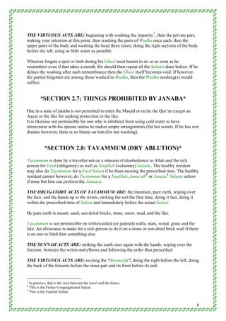 THE VIRTUOUS ACTS ARE: beginning with washing the impurity 7 , then the private part,
making your intention at this point, then washing the parts of Wudhu once each, then the
upper parts of the body and washing the head three times; doing the right sections of the body
before the left, using as little water as possible.

Whoever forgets a spot or limb during his Ghusl must hasten to do so as soon as he
remembers even if that takes a month. He should then repeat all the Salaats done before. If he
delays the washing after such remembrance then the Ghusl itself becomes void. If however,
the part(s) forgotten are among those washed in Wudhu, then the Wudhu washing(s) would
suffice.


        *SECTION 2.7: THINGS PROHIBITED BY JANABA*
One in a state of janaba is not permitted to enter the Masjid or recite the Qur’an except an
Aayat or the like for seeking protection or the like.
It is likewise not permissible for one who is inhibited from using cold water to have
intercourse with his spouse unless he makes ample arrangements (for hot water). If he has wet
dreams however, there is no blame on him (for not washing).


           *SECTION 2.8: TAYAMMUM (DRY ABLUTION)*
Tayammum is done by a traveller not on a mission of disobedience to Allah and the sick
person for Fard (obligatory) as well as Naafilah (voluntary) Salaats. The healthy resident
may also do Tayammum for a Fard Salaat if he fears missing the prescribed time. The healthy
resident cannot however, do Tayammum for a Naafilah, Jumu’ah 8 or Janaza 9 Salaats unless
if none but him can perform the Janaaza.

THE OBLIGATORY ACTS OF TAYAMMUM ARE: the intention, pure earth, wiping over
the face, and the hands up to the wrists, striking the soil the first time, doing it fast, doing it
within the prescribed time of Salaat and immediately before the actual Salaat.

By pure earth is meant: sand, sun-dried bricks, stone, snow, mud, and the like.

Tayammum is not permissible on whitewashed (or painted) walls, mats, wood, grass and the
like. An allowance is made for a sick person to do it on a stone or sun-dried brick wall if there
is no one to fetch him something else.

THE SUNNAH ACTS ARE: striking the earth ones again with the hands, wiping over the
forearm: between the wrists and elbows and following the order thus prescribed.

THE VIRTUOUS ACTS ARE: reciting the “Basmalah”, doing the right before the left, doing
the back of the forearm before the inner part and its front before its end.


7
  In practice, that is the area between the navel and the knees.
8
  This is the Friday Congregational Salaat.
9
  This is the Funeral Salaat.


                                                                                                      6
 