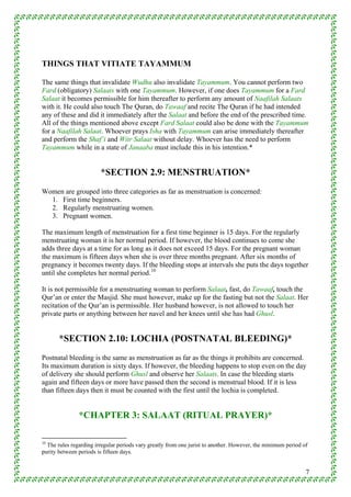 THINGS THAT VITIATE TAYAMMUM

The same things that invalidate Wudhu also invalidate Tayammum. You cannot perform two
Fard (obligatory) Salaats with one Tayammum. However, if one does Tayammum for a Fard
Salaat it becomes permissible for him thereafter to perform any amount of Naafilah Salaats
with it. He could also touch The Quran, do Tawaaf and recite The Quran if he had intended
any of these and did it immediately after the Salaat and before the end of the prescribed time.
All of the things mentioned above except Fard Salaat could also be done with the Tayammum
for a Naafilah Salaat. Whoever prays Isha with Tayammum can arise immediately thereafter
and perform the Shaf’i and Witr Salaat without delay. Whoever has the need to perform
Tayammum while in a state of Janaaba must include this in his intention.*


                        *SECTION 2.9: MENSTRUATION*
Women are grouped into three categories as far as menstruation is concerned:
  1. First time beginners.
  2. Regularly menstruating women.
  3. Pregnant women.

The maximum length of menstruation for a first time beginner is 15 days. For the regularly
menstruating woman it is her normal period. If however, the blood continues to come she
adds three days at a time for as long as it does not exceed 15 days. For the pregnant woman
the maximum is fifteen days when she is over three months pregnant. After six months of
pregnancy it becomes twenty days. If the bleeding stops at intervals she puts the days together
until she completes her normal period. 10

It is not permissible for a menstruating woman to perform Salaat, fast, do Tawaaf, touch the
Qur’an or enter the Masjid. She must however, make up for the fasting but not the Salaat. Her
recitation of the Qur’an is permissible. Her husband however, is not allowed to touch her
private parts or anything between her navel and her knees until she has had Ghusl.


       *SECTION 2.10: LOCHIA (POSTNATAL BLEEDING)*
Postnatal bleeding is the same as menstruation as far as the things it prohibits are concerned.
Its maximum duration is sixty days. If however, the bleeding happens to stop even on the day
of delivery she should perform Ghusl and observe her Salaats. In case the bleeding starts
again and fifteen days or more have passed then the second is menstrual blood. If it is less
than fifteen days then it must be counted with the first until the lochia is completed.


               *CHAPTER 3: SALAAT (RITUAL PRAYER)*

10
  The rules regarding irregular periods vary greatly from one jurist to another. However, the minimum period of
purity between periods is fifteen days.


                                                                                                              7
 
