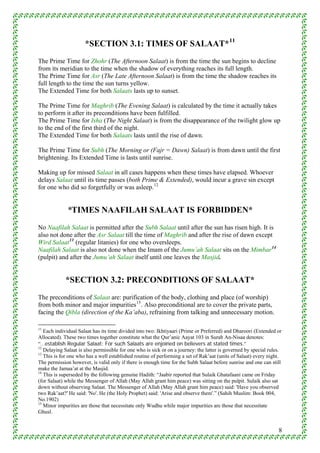 *SECTION 3.1: TIMES OF SALAAT* 11
The Prime Time for Zhohr (The Afternoon Salaat) is from the time the sun begins to decline
from its meridian to the time when the shadow of everything reaches its full length.
The Prime Time for Asr (The Late Afternoon Salaat) is from the time the shadow reaches its
full length to the time the sun turns yellow.
The Extended Time for both Salaats lasts up to sunset.

The Prime Time for Maghrib (The Evening Salaat) is calculated by the time it actually takes
to perform it after its preconditions have been fulfilled.
The Prime Time for Isha (The Night Salaat) is from the disappearance of the twilight glow up
to the end of the first third of the night.
The Extended Time for both Salaats lasts until the rise of dawn.

The Prime Time for Subh (The Morning or (Fajr = Dawn) Salaat) is from dawn until the first
brightening. Its Extended Time is lasts until sunrise.

Making up for missed Salaat in all cases happens when these times have elapsed. Whoever
delays Salaat until its time passes (both Prime & Extended), would incur a grave sin except
for one who did so forgetfully or was asleep. 12


             *TIMES NAAFILAH SALAAT IS FORBIDDEN*
No Naafilah Salaat is permitted after the Subh Salaat until after the sun has risen high. It is
also not done after the Asr Salaat till the time of Maghrib and after the rise of dawn except
Wird Salaat 13 (regular litanies) for one who oversleeps.
Naafilah Salaat is also not done when the Imam of the Jumu’ah Salaat sits on the Mimbar 14
(pulpit) and after the Jumu’ah Salaat itself until one leaves the Masjid.


             *SECTION 3.2: PRECONDITIONS OF SALAAT*
The preconditions of Salaat are: purification of the body, clothing and place (of worship)
from both minor and major impurities 15 . Also preconditional are to cover the private parts,
facing the Qibla (direction of the Ka’aba), refraining from talking and unnecessary motion.

11
   Each individual Salaat has its time divided into two: Ikhtiyaari (Prime or Preferred) and Dharoori (Extended or
Allocated). These two times together constitute what the Qur’anic Aayat 103 in Surah An-Nisaa denotes:
“…establish Regular Salaat: For such Salaats are enjoined on believers at stated times.”
12
   Delaying Salaat is also permissible for one who is sick or on a journey: the latter is governed by special rules.
13
   This is for one who has a well established routine of performing a set of Rak’aat (units of Salaat) every night.
The permission however, is valid only if there is enough time for the Subh Salaat before sunrise and one can still
make the Jamaa’at at the Masjid.
14
   This is superseded by the following genuine Hadith: “Jaabir reported that Sulaik Ghatafaani came on Friday
(for Salaat) while the Messenger of Allah (May Allah grant him peace) was sitting on the pulpit. Sulaik also sat
down without observing Salaat. The Messenger of Allah (May Allah grant him peace) said: 'Have you observed
two Rak’aat?' He said: 'No'. He (the Holy Prophet) said: 'Arise and observe them'.” (Sahih Muslim: Book 004,
No.1902)
15
   Minor impurities are those that necessitate only Wudhu while major impurities are those that necessitate
Ghusl.


                                                                                                                  8
 