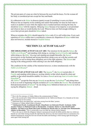 The private parts of a man are what lie between the navel and the knees. For the woman all
her body is considered private except her face and hands.

It is abhorrent to do Salaat in drawers (pants) except if something is worn over them.
Whoever has an impurity on his clothing and cannot find another nor does he find water to
wash it or another to wear while the impure one is washed and fears missing the time; he
should do Salaat with the impurity. Delaying Salaat because of an impurity is not permitted
and whoever does so would disobey his Lord. Whoever does not find enough clothing to
cover their private parts should do Salaat naked.

Whoever mistakes the Qibla should repeat his Salaat only if it is still within time. Every such
repetition of Salaat within time is considered a virtuous act. Repetition of Salaat within time
does not however, include missed or Naafilah Salaat.


                        *SECTION 3.3: ACTS OF SALAAT*
THE OBLIGATORY ACTS OF SALAAT ARE: The intention for the specific Salaat, the
Takbir-at-ul-Ihraam 16 and standing while doing so, reciting Surah-al-Faatiha and standing
while doing so, the Ruku’ (bowing) and standing up straight thereafter, the Sujood
(prostration) on the forehead and arising therefrom; doing every act with due serenity and
tranquillity as well as doing these obligatory acts in the right sequence. The Salaam and
staying in the sitting position while uttering it are also both obligatory.

The condition for the validity of the intention however, is done simultaneously with the
Takbir-at-ul-Ihraam.*

THE SUNNAH ACTS OF SALAAT ARE: The Iqaama 17 , the Soorah recited after Al-
Faatiha and standing while doing so, reciting silently in that which should be silent and
audibly in that which should be audible. It is also a Sunnah act to say Sami’al-Laahu liman
Hamidahu 18 .
All Takbirs 19 except the first one are Sunnah; so are the two Tashahhuds 20 and sitting down
to do so as well as beginning with the recitation of Faatiha before the Soorah. The second and
third pronouncements of Salaam 21 by one doing Salaat behind an Imam are Sunnah as well as
saying the obligatory Salaam aloud.



16
   This is the first utterance of Allahu Akbar at the commencement of Salaat.
17
   This is the second call to Salaat followed immediately by the Takbir-at-ul-Ihraam. It is a Sunnah act for men
and a meritorious act for women.
18
   'Allah hears those who thank Him': said when arising from the Ruku’ posture.
19
   Utterances of 'Allahu Akbar'(Allah is Greatest).
20
   “Attahiyyaatu liLaahi, Azzaakiyaatu liLaahi, Attayyibaatu was-Salawaatu liLaahi. Assalaamu Alaika
Ayyuhan-Nabiyyu wa Rahmatul Laahi wa Barakaatuhu. Assalaamu Alainaa wa Alaa Ibaadil-Laahis-
Saalihina. Ash-hadu an laa Ilaaha illal-Laahu Wahdahu laa Sharika lahu wa Ash-hadu anna Muhammadan
Abduhu wa Rasooluhu.” This is recited after every two Rak’aat, (always before Salaam).
21
   This is the case in which the obligatory Salaam is pronounced towards the Qibla and the other two which are
Sunnah are said while turning towards the right then left. However, the most common form is to pronounce two
Salaams beginning by saying the first one towards the Qibla and finishing it while turning right and doing the
same again while turning left.


                                                                                                              9
 