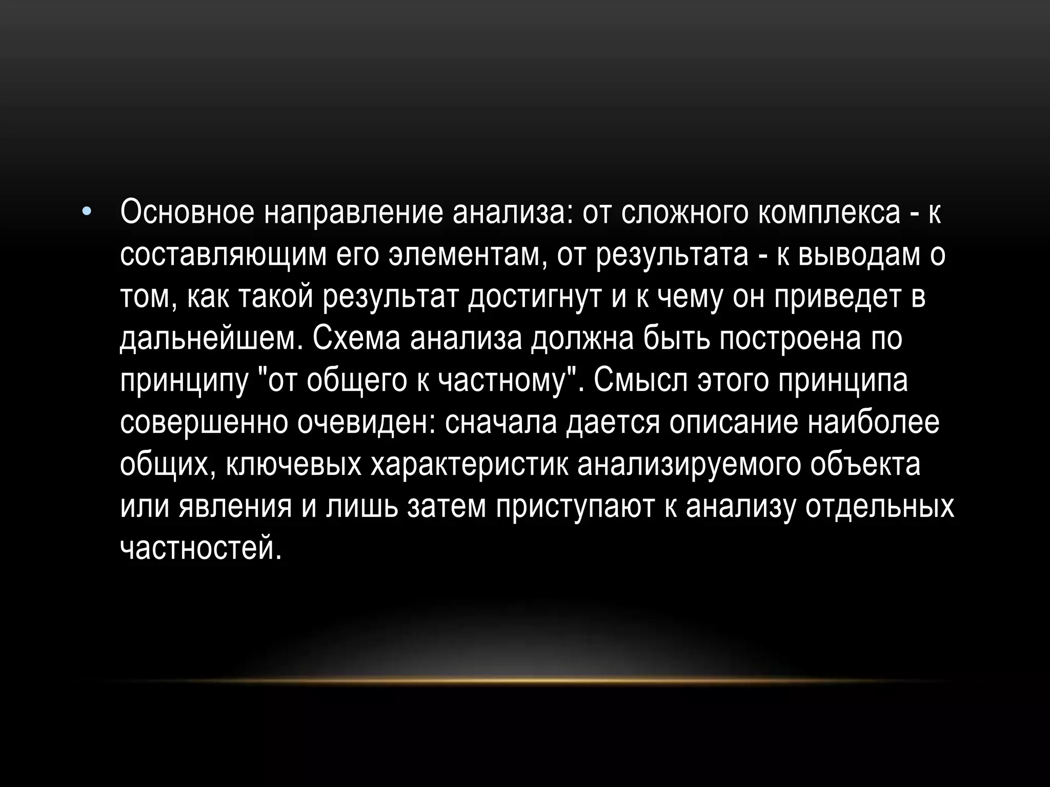 • Основное направление анализа: от сложного комплекса - к
составляющим его элементам, от результата - к выводам о
том, как такой результат достигнут и к чему он приведет в
дальнейшем. Схема анализа должна быть построена по
принципу "от общего к частному". Смысл этого принципа
совершенно очевиден: сначала дается описание наиболее
общих, ключевых характеристик анализируемого объекта
или явления и лишь затем приступают к анализу отдельных
частностей.
 