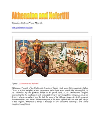 The author: Professor Yasser Metwally

http://yassermetwally.com




Figure 1. Akhenaton and Nefertiti

Akhenaton, Pharaoh of the Eighteenth dynasty of Egypt, ruled some thirteen centuries before
Christ, in a time and place where government and religion were inextricably intermingled. He
felt constricted by the political power of the priest caste, so he "streamlined" religion,
announcing that the hundreds of gods worshiped in Egypt were merged into one god, Aton, a sun
deity — who spoke only to him. He had the name of the old god, Amon, physically removed
from monuments, and had all references to gods in the plural replaced with the new god, always
in the singular. Akhenaton’s decree is believed to have instituted humanity’s first known
organized monotheism.
 