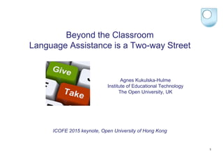 Agnes Kukulska-Hulme
Institute of Educational Technology
The Open University, UK
Beyond the Classroom
Language Assistance is a Two-way Street
ICOFE 2015 keynote, Open University of Hong Kong
1
 