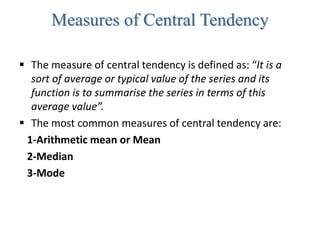 Measures of Central Tendency
 The measure of central tendency is defined as: “It is a
sort of average or typical value of the series and its
function is to summarise the series in terms of this
average value”.
 The most common measures of central tendency are:
1-Arithmetic mean or Mean
2-Median
3-Mode
 