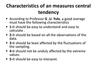 Characteristics of an measures central
tendency
 According to Professor G .U. Yule, a good average
must have the following characteristics
 1-It should be easy to understand and easy to
calculate .
 2-It should be based on all the observations of the
data.
 3-It should be least affected by the fluctuations of
the sampling.
 4-It should not be unduly affected by the extreme
values.
 5-It should be easy to interpret.
 