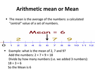 Arithmetic mean or Mean
 The mean is the average of the numbers: a calculated
"central" value of a set of numbers.
 Example: what is the mean of 2, 7 and 9?
Add the numbers: 2 + 7 + 9 = 18
Divide by how many numbers (i.e. we added 3 numbers):
18 ÷ 3 = 6
So the Mean is 6
 