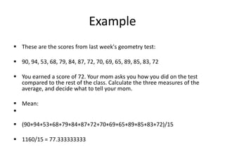 Example
 These are the scores from last week's geometry test:
 90, 94, 53, 68, 79, 84, 87, 72, 70, 69, 65, 89, 85, 83, 72
 You earned a score of 72. Your mom asks you how you did on the test
compared to the rest of the class. Calculate the three measures of the
average, and decide what to tell your mom.
 Mean:

 (90+94+53+68+79+84+87+72+70+69+65+89+85+83+72)/15
 1160/15 = 77.333333333
 