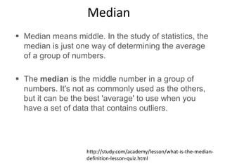Median
 Median means middle. In the study of statistics, the
median is just one way of determining the average
of a group of numbers.
 The median is the middle number in a group of
numbers. It's not as commonly used as the others,
but it can be the best 'average' to use when you
have a set of data that contains outliers.
http://study.com/academy/lesson/what-is-the-median-
definition-lesson-quiz.html
 
