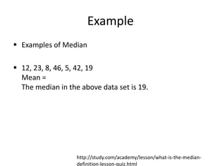 Example
 Examples of Median
 12, 23, 8, 46, 5, 42, 19
Mean =
The median in the above data set is 19.
http://study.com/academy/lesson/what-is-the-median-
definition-lesson-quiz.html
 