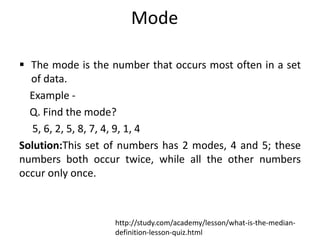 Mode
 The mode is the number that occurs most often in a set
of data.
Example -
Q. Find the mode?
5, 6, 2, 5, 8, 7, 4, 9, 1, 4
Solution:This set of numbers has 2 modes, 4 and 5; these
numbers both occur twice, while all the other numbers
occur only once.
http://study.com/academy/lesson/what-is-the-median-
definition-lesson-quiz.html
 