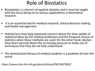 Role of Biostatics
 Biostatistics is a branch of applied statistics and it must be taught
with the focus being on its various applications in biomedical
research.
 It is an essential tool for medical research, clinical decision making,
and health management.
 Statisticians have long expressed concern about the slow uptake of
statistical ideas by the medical profession and the frequent misuse of
statistics when these methods are used. On the other hand, doctors
have been worried about the increasing pressure to make use of
techniques that they do not fully understand.
 The biostatistical literacy of medical students is a problem all over the
world.
https://www.ncbi.nlm.nih.gov/pmc/articles/PMC3657982/
 
