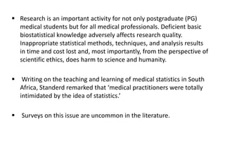  Research is an important activity for not only postgraduate (PG)
medical students but for all medical professionals. Deficient basic
biostatistical knowledge adversely affects research quality.
Inappropriate statistical methods, techniques, and analysis results
in time and cost lost and, most importantly, from the perspective of
scientific ethics, does harm to science and humanity.
 Writing on the teaching and learning of medical statistics in South
Africa, Standerd remarked that ‘medical practitioners were totally
intimidated by the idea of statistics.’
 Surveys on this issue are uncommon in the literature.
 