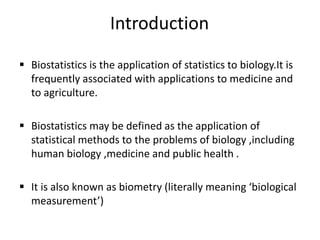 Introduction
 Biostatistics is the application of statistics to biology.It is
frequently associated with applications to medicine and
to agriculture.
 Biostatistics may be defined as the application of
statistical methods to the problems of biology ,including
human biology ,medicine and public health .
 It is also known as biometry (literally meaning ‘biological
measurement’)
 