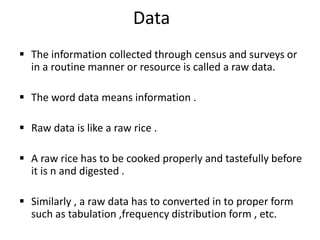 Data
 The information collected through census and surveys or
in a routine manner or resource is called a raw data.
 The word data means information .
 Raw data is like a raw rice .
 A raw rice has to be cooked properly and tastefully before
it is n and digested .
 Similarly , a raw data has to converted in to proper form
such as tabulation ,frequency distribution form , etc.
 