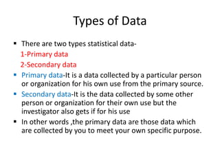 Types of Data
 There are two types statistical data-
1-Primary data
2-Secondary data
 Primary data-It is a data collected by a particular person
or organization for his own use from the primary source.
 Secondary data-It is the data collected by some other
person or organization for their own use but the
investigator also gets if for his use
 In other words ,the primary data are those data which
are collected by you to meet your own specific purpose.
 