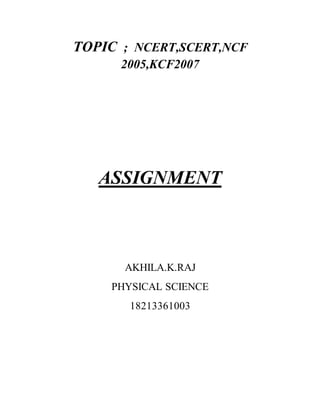 TOPIC ; NCERT,SCERT,NCF 
2005,KCF2007 
ASSIGNMENT 
AKHILA.K.RAJ 
PHYSICAL SCIENCE 
18213361003 
 