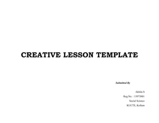 CREATIVE LESSON TEMPLATE 
Submitted By 
Akhila S 
Reg.No. : 13973001 
Social Science 
KUCTE, Kollam 
 