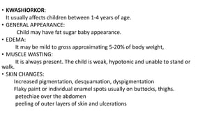 • KWASHIORKOR:
It usually affects children between 1-4 years of age.
• GENERAL APPEARANCE:
Child may have fat sugar baby appearance.
• EDEMA:
It may be mild to gross approximating 5-20% of body weight,
• MUSCLE WASTING:
It is always present. The child is weak, hypotonic and unable to stand or
walk.
• SKIN CHANGES:
Increased pigmentation, desquamation, dyspigmentation
Flaky paint or individual enamel spots usually on buttocks, thighs.
petechiae over the abdomen
peeling of outer layers of skin and ulcerations
 
