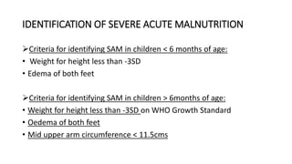 IDENTIFICATION OF SEVERE ACUTE MALNUTRITION
Criteria for identifying SAM in children < 6 months of age:
• Weight for height less than -3SD
• Edema of both feet
Criteria for identifying SAM in children > 6months of age:
• Weight for height less than -3SD on WHO Growth Standard
• Oedema of both feet
• Mid upper arm circumference < 11.5cms
 