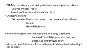• GIT-Mucosal atrophy,reduced gastrointestinal enzyme secretions
Delayed mucosal repair
Atrophy of intestinal villi(malabsorption)
• Endocrine system-
Decrease in- Thyriod hormone Increase in Cortisol levels
Insulin
Growth hormone
• Immunological system-Cell mediated immunity is reduced
Impaired T and B lymphocytes function
Decreased Lymphocyte count
• Micronutrient deficiency- Reduced free radical deactivation leading to
cell damage
 