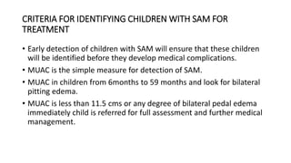CRITERIA FOR IDENTIFYING CHILDREN WITH SAM FOR
TREATMENT
• Early detection of children with SAM will ensure that these children
will be identified before they develop medical complications.
• MUAC is the simple measure for detection of SAM.
• MUAC in children from 6months to 59 months and look for bilateral
pitting edema.
• MUAC is less than 11.5 cms or any degree of bilateral pedal edema
immediately child is referred for full assessment and further medical
management.
 