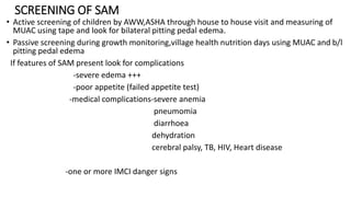 SCREENING OF SAM
• Active screening of children by AWW,ASHA through house to house visit and measuring of
MUAC using tape and look for bilateral pitting pedal edema.
• Passive screening during growth monitoring,village health nutrition days using MUAC and b/l
pitting pedal edema
If features of SAM present look for complications
-severe edema +++
-poor appetite (failed appetite test)
-medical complications-severe anemia
pneumomia
diarrhoea
dehydration
cerebral palsy, TB, HIV, Heart disease
-one or more IMCI danger signs
 