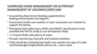 SUPERVISED HOME MANAGEMENT OR OUTPATIENT
MANAGEMENT OF UNCOMPLICATED SAM
• Counselling about breast feeding,supplementary
feeding,immunization and hygiene.
• Community health care workers or peer counselors are involved to
support the family.
• Theraputic food adhering to WHO and UNICEF specifications to be
provided like RUFTs( ready to use therapeutic food).
• 2-3 hourly feeds with plenty of water.
• Periodic monitoring of growth and medical condition
• Child should be monitored by health care workers for signs of under
nutrition(weight,height,MUAC,edema etc., every week.
 