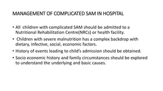 MANAGEMENT OF COMPLICATED SAM IN HOSPITAL
• All children with complicated SAM should be admitted to a
Nutritional Rehabilitation Centre(NRCs) or health facility.
• Children with severe malnutrition has a complex backdrop with
dietary, infective, social, economic factors.
• History of events leading to child’s admission should be obtained.
• Socio economic history and family circumstances should be explored
to understand the underlying and basic causes.
 