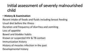Initial assessment of severely malnourished
child
• History & Examination
Recent intake of foods and fluids including breast feeding
Usual diet before the illness
Duration and frequency of diarrhea and vomiting
Loss of appetite
Bowel and bladder habits
Known or suspected HIV & TB contact
Immunization history
History of measles infection in the past
Developmental history
 