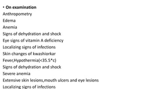 • On examination
Anthropometry
Edema
Anemia
Signs of dehydration and shock
Eye signs of vitamin A deficiency
Localizing signs of infections
Skin changes of kwashiorkar
Fever,Hypothermia(<35.5*c)
Signs of dehydration and shock
Severe anemia
Extensive skin lesions,mouth ulcers and eye lesions
Localizing signs of infections
 