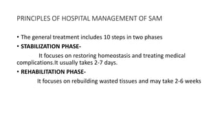 PRINCIPLES OF HOSPITAL MANAGEMENT OF SAM
• The general treatment includes 10 steps in two phases
• STABILIZATION PHASE-
It focuses on restoring homeostasis and treating medical
complications.It usually takes 2-7 days.
• REHABILITATION PHASE-
It focuses on rebuilding wasted tissues and may take 2-6 weeks
 