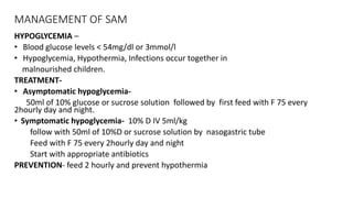 MANAGEMENT OF SAM
HYPOGLYCEMIA –
• Blood glucose levels < 54mg/dl or 3mmol/l
• Hypoglycemia, Hypothermia, Infections occur together in
malnourished children.
TREATMENT-
• Asymptomatic hypoglycemia-
50ml of 10% glucose or sucrose solution followed by first feed with F 75 every
2hourly day and night.
• Symptomatic hypoglycemia- 10% D IV 5ml/kg
follow with 50ml of 10%D or sucrose solution by nasogastric tube
Feed with F 75 every 2hourly day and night
Start with appropriate antibiotics
PREVENTION- feed 2 hourly and prevent hypothermia
 