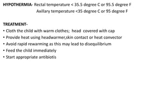 HYPOTHERMIA- Rectal temperature < 35.5 degree C or 95.5 degree F
Axillary temperature <35 degree C or 95 degree F
TREATMENT-
• Cloth the child with warm clothes; head covered with cap
• Provide heat using headwarmer,skin contact or heat convector
• Avoid rapid rewarming as this may lead to disequilibrium
• Feed the child immediately
• Start appropriate antibiotis
 