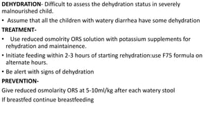 DEHYDRATION- Difficult to assess the dehydration status in severely
malnourished child.
• Assume that all the children with watery diarrhea have some dehydration
TREATMENT-
• Use reduced osmolrity ORS solution with potassium supplements for
rehydration and maintainence.
• Initiate feeding within 2-3 hours of starting rehydration:use F75 formula on
alternate hours.
• Be alert with signs of dehydration
PREVENTION-
Give reduced osmolarity ORS at 5-10ml/kg after each watery stool
If breastfed continue breastfeeding
 