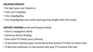 MICRONUTRIENTS-
• On day1 give oral Vitamin A.
• Folic acid 1mg/day
• Zinc 2mg/kg/day
• Iron 3mg/kg/day once child starts gaining weight after first week
INITIATE FEEDING-small and frequent feeds
• Oral or nasogastric feeds
• Continue breast feeding
• Start with F75 feeds every 2hourly
• In persistent diarrhea give cereal based low lactose F75 diet as starter diet
• If diarrhea continues on low lactose diet give F75 lactose free diet
 