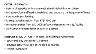 CATCH UP GROWTH-
• Return of appetite within one week signals Rehabilitation phase
• Increase volume offered at each feed and decrease the frequency of feeds
• Continue breast feeding
• Make gradual transition from F75- F100 diet
• Increase calories from 150-200kcal/day and proteins to 4-6g/kg/day
• Add complementary feeds as soon as possible
SENSORY STIMULATION- A cheerful stimulating environment
• structural play therapy for 15-30min
• physical activity as soon as the child is healthy
• Tender loving care
 