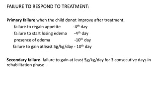 FAILURE TO RESPOND TO TREATMENT:
Primary failure when the child donot improve after treatment.
failure to regain appetite -4th day
failure to start losing edema -4th day
presence of edema -10th day
failure to gain atleast 5g/kg/day - 10th day
Secondary failure- failure to gain at least 5g/kg/day for 3 consecutive days in
rehabilitation phase
 