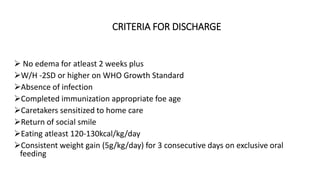 CRITERIA FOR DISCHARGE
 No edema for atleast 2 weeks plus
W/H -2SD or higher on WHO Growth Standard
Absence of infection
Completed immunization appropriate foe age
Caretakers sensitized to home care
Return of social smile
Eating atleast 120-130kcal/kg/day
Consistent weight gain (5g/kg/day) for 3 consecutive days on exclusive oral
feeding
 