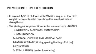 PREVENTION OF UNDER NUTRITION
• In around 1/3rd of children with PEM it is sequel of low birth
weight.Hence antenatal care should be emphasized and
strengthened.
• The stratagies for prevention can be summarized as NIMFES
N-NUTRITION & GROWTH MONITORING
I- IMMUNIZATION
M-MEDICAL CHECKUP AND MEDICAL CARE
F-FAMILY WELFARE( timing,spacing,limiting of births)
E-EDUCATION
S- STIMULATION ( tender love caring)
 
