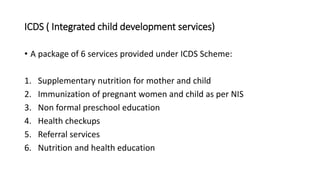 ICDS ( Integrated child development services)
• A package of 6 services provided under ICDS Scheme:
1. Supplementary nutrition for mother and child
2. Immunization of pregnant women and child as per NIS
3. Non formal preschool education
4. Health checkups
5. Referral services
6. Nutrition and health education
 